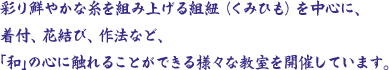 彩り鮮やかな糸を組み上げる組紐（くみひも）を中心に、着付、花結び、作法など、｢和｣の心に触れることができる様々な教室を開催しています。