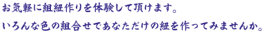 お気軽に組紐作りを体験して頂けます。いろんな色の組合せであなただけの紐を作ってみませんか。